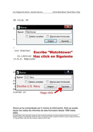 Los Testigos De Jehová – Asuntos Oscuros Ferrán Maria Benet / David Pérez i Payà
Por David Pérez i Paya, Este texto excepto las citas de terceros está bajo una licencia Creative Commons, por la que se
prohibe manipular ni comercializar el texto del autor. Text licensed under a Creative Commons License. Creative Commons,
171 Second Street, Suite 300, San Francisco, California 94105, USA.
Ahora ya ha comprobado por tí mismo la información. Esto se puede
hacer con todos los informes de este formulario desde 1996 hasta
2002.
 