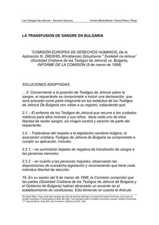 Los Testigos De Jehová – Asuntos Oscuros Ferrán Maria Benet / David Pérez i Payà
Por David Pérez i Paya, Este texto excepto las citas de terceros está bajo una licencia Creative Commons, por la que se
prohibe manipular ni comercializar el texto del autor. Text licensed under a Creative Commons License. Creative Commons,
171 Second Street, Suite 300, San Francisco, California 94105, USA.
LA TRANSFUSION DE SANGRE EN BULGARIA
“COMISIÓN EUROPEA DE DERECHOS HUMANOS, De la
Aplicación N. 28626/95, Khristiansko Sdruzhenie " Svideteli na Iehova”
(Sociedad Cristiana de los Testigos de Jehová) vs. Bulgaria,
INFORME DE LA COMISIÓN (9 de marzo de 1998)
SOLUCIONES ADOPTADAS
... II. Concerniente a la posición de Testigos de Jehová sobre la
sangre, el requeriente se compromete a incluir una declaración, que
será anexado como parte integrante en los estatutos de los Testigos
de Jehová De Bulgaria con vistas a su registro, estipulando que:
2.1. - El enfermo de los Testigos de Jehová que recurre a los cuidados
médicos para ellos mismos y sus niños; tiene cada uno de ellos
libertad de recibir sangre, sin ningún control y sanción de parte del
requeriente;
2.2. - Tratándose del respeto a la legislación sanitaria búlgara, la
asociación cristiana Testigos de Jehová de Bulgaria se compromete a
cumplir su aplicación, Incluido:
2.2.1. - no suministrar tarjetas de negativa de transfusión de sangre a
las personas menores;
2.2.2. - en cuanto a las personas mayores, observando las
disposiciones de susodicha legislación y reconociendo que tiene cada
individuo libertad de elección.
18. En su sesión del 9 de marzo de 1998, la Comisión comprobó que
las partes (Sociedad Cristiana de los Testigos de Jehová de Bulgaria y
el Gobierno de Bulgaria) habían alcanzado un acuerdo en el
establecimiento de condiciones. Esto teniendo en cuenta el Artículo
 