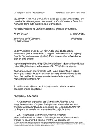 Los Testigos De Jehová – Asuntos Oscuros Ferrán Maria Benet / David Pérez i Payà
Por David Pérez i Paya, Este texto excepto las citas de terceros está bajo una licencia Creative Commons, por la que se
prohibe manipular ni comercializar el texto del autor. Text licensed under a Creative Commons License. Creative Commons,
171 Second Street, Suite 300, San Francisco, California 94105, USA.
28, párrafo. 1 (b) de la Convención, dado que el acuerdo amistoso del
caso había sido asegurado respetando la Comisión de los Derechos
humanos como está definido en la Convención.
Por estos motivos, la Comisión aprobó el presente documento.
M. De SALVIA S. TRECHSEL
Secretaría de la Comisión Presidente
de la Comisión "
En la WEB de la CORTE EUROPEA DE LOS DERECHOS
HUMANOS puede verse el texto original que se elabora en inglés y
francés (según fuentes originales). Para ver esa página Web hacer
click en este enlace:
http://cmiskp.echr.coe.int/tkp197/view.asp?item=1&portal=hbkm&actio
n=html&highlight=iehova&sessionid=9217679&skin=hudoc-en
Si no aparece con esa dirección Web, ir a la siguiente que indico
ahora y en Access Hudoc Collection buscar por "Iehova" marcando
todas las casillas de la columna a la izquierda de la pantalla:
http://cmiskp.echr.coe.int/
A continuación, el texto de dicho documento original de estos
acuerdos finales adoptados:
"SOLUTION REACHED
…
II. Concernant la position des Témoins de Jéhovah sur le
sang, la requérante s'engage à rédiger une déclaration, qui sera
annexée de façon intégrante aux statuts des Témoins de Jéhovah
de Bulgarie en vue de son immatriculation, stipulant que :
2.1. - les patients Témoins de Jéhovah recourent
systématiquement aux soins médicaux pour eux-mêmes et leurs
enfants ; il appartient à chacun d'entre eux d'utiliser son
 