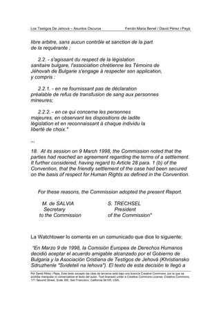Los Testigos De Jehová – Asuntos Oscuros Ferrán Maria Benet / David Pérez i Payà
Por David Pérez i Paya, Este texto excepto las citas de terceros está bajo una licencia Creative Commons, por la que se
prohibe manipular ni comercializar el texto del autor. Text licensed under a Creative Commons License. Creative Commons,
171 Second Street, Suite 300, San Francisco, California 94105, USA.
libre arbitre, sans aucun contrôle et sanction de la part
de la requérante ;
2.2. - s'agissant du respect de la législation
sanitaire bulgare, l'association chrétienne les Témoins de
Jéhovah de Bulgarie s'engage à respecter son application,
y compris :
2.2.1. - en ne fournissant pas de déclaration
préalable de refus de transfusion de sang aux personnes
mineures;
2.2.2. - en ce qui concerne les personnes
majeures, en observant les dispositions de ladite
législation et en reconnaissant à chaque individu la
liberté de choix."
,,,
18. At its session on 9 March 1998, the Commission noted that the
parties had reached an agreement regarding the terms of a settlement.
It further considered, having regard to Article 28 para. 1 (b) of the
Convention, that the friendly settlement of the case had been secured
on the basis of respect for Human Rights as defined in the Convention.
For these reasons, the Commission adopted the present Report.
M. de SALVIA S. TRECHSEL
Secretary President
to the Commission of the Commission"
La Watchtower lo comenta en un comunicado que dice lo siguiente;
“En Marzo 9 de 1998, la Comisión Europea de Derechos Humanos
decidió aceptar el acuerdo amigable alcanzado por el Gobierno de
Bulgaria y la Asociación Cristiana de Testigos de Jehová (Khristiansko
Sdruzhenle "Svideteli na Iehova"). El texto de esta decisión le llegó a
 