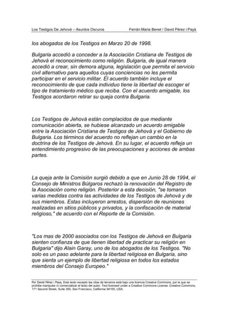 Los Testigos De Jehová – Asuntos Oscuros Ferrán Maria Benet / David Pérez i Payà
Por David Pérez i Paya, Este texto excepto las citas de terceros está bajo una licencia Creative Commons, por la que se
prohibe manipular ni comercializar el texto del autor. Text licensed under a Creative Commons License. Creative Commons,
171 Second Street, Suite 300, San Francisco, California 94105, USA.
los abogados de los Testigos en Marzo 20 de 1998.
Bulgaria accedió a conceder a la Asociación Cristiana de Testigos de
Jehová el reconocimiento como religión. Bulgaria, de igual manera
accedió a crear, sin demora alguna, legislación que permita el servicio
civil alternativo para aquellos cuyas conciencias no les permita
participar en el servicio militar. El acuerdo también incluye el
reconocimiento de que cada individuo tiene la libertad de escoger el
tipo de tratamiento médico que reciba. Con el acuerdo amigable, los
Testigos acordaron retirar su queja contra Bulgaria.
Los Testigos de Jehová están complacidos de que mediante
comunicación abierta, se hubiese alcanzado un acuerdo amigable
entre la Asociación Cristiana de Testigos de Jehová y el Gobierno de
Bulgaria. Los términos del acuerdo no reflejan un cambio en la
doctrina de los Testigos de Jehová. En su lugar, el acuerdo refleja un
entendimiento progresivo de las preocupaciones y acciones de ambas
partes.
La queja ante la Comisión surgió debido a que en Junio 28 de 1994, el
Consejo de Ministros Búlgaros rechazó la renovación del Registro de
la Asociación como religión. Posterior a esta decisión, "se tomaron
varias medidas contra las actividades de los Testigos de Jehová y de
sus miembros. Estas incluyeron arrestos, dispersión de reuniones
realizadas en sitios públicos y privados, y la confiscación de material
religioso," de acuerdo con el Reporte de la Comisión.
"Los mas de 2000 asociados con los Testigos de Jehová en Bulgaria
sienten confianza de que tienen libertad de practicar su religión en
Bulgaria" dijo Alain Garay, uno de los abogados de los Testigos. "No
solo es un paso adelante para la libertad religiosa en Bulgaria, sino
que sienta un ejemplo de libertad religiosa en todos los estados
miembros del Consejo Europeo."
 