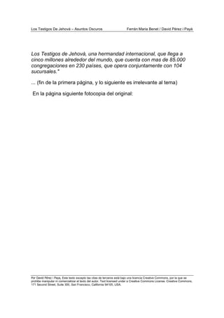 Los Testigos De Jehová – Asuntos Oscuros Ferrán Maria Benet / David Pérez i Payà
Por David Pérez i Paya, Este texto excepto las citas de terceros está bajo una licencia Creative Commons, por la que se
prohibe manipular ni comercializar el texto del autor. Text licensed under a Creative Commons License. Creative Commons,
171 Second Street, Suite 300, San Francisco, California 94105, USA.
Los Testigos de Jehová, una hermandad internacional, que llega a
cinco millones alrededor del mundo, que cuenta con mas de 85.000
congregaciones en 230 países, que opera conjuntamente con 104
sucursales."
... (fin de la primera página, y lo siguiente es irrelevante al tema)
En la página siguiente fotocopia del original:
 