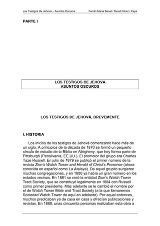Los Testigos De Jehová – Asuntos Oscuros Ferrán Maria Benet / David Pérez i Payà
PARTE I
LOS TESTIGOS DE JEHOVA
ASUNTOS OSCUROS
LOS TESTIGOS DE JEHOVÁ, BREVEMENTE
I. HISTORIA
Los inicios de los testigos de Jehová comenzaron hace más de
un siglo. A principios de la década de 1870 se formó un pequeño
círculo de estudio de la Biblia en Allegheny, que hoy forma parte de
Pittsburgh (Pensilvania, EE.UU.). El promotor del grupo era Charles
Taze Russell. En julio de 1879 se publicó el primer número de la
revista Zion’s Watch Tower and Herald of Christ’s Presence (ahora
conocida en español como La Atalaya). De aquel grupito surgieron
muchas congregaciones, y en 1880 ya había un gran número en los
estados vecinos. En 1881 se creó la entidad Zion’s Watch Tower
Tract Society, que se constituyó legalmente en 1884 con Russell
como primer presidente. Más adelante se le cambió el nombre por
el de Watch Tower Bible and Tract Society (a la que llamaremos
Sociedad Watch Tower de aquí en adelante). Por aquel entonces,
muchos predicaban ya de casa en casa y ofrecían publicaciones y
revistas. En 1888, unas cincuenta personas realizaban esta obra a
 