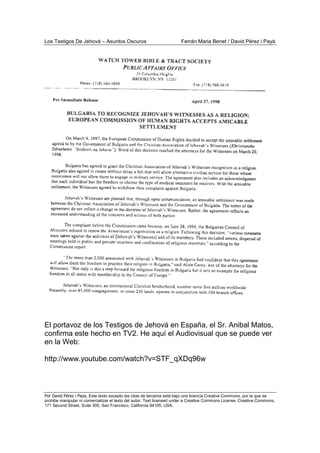 Los Testigos De Jehová – Asuntos Oscuros Ferrán Maria Benet / David Pérez i Payà
Por David Pérez i Paya, Este texto excepto las citas de terceros está bajo una licencia Creative Commons, por la que se
prohibe manipular ni comercializar el texto del autor. Text licensed under a Creative Commons License. Creative Commons,
171 Second Street, Suite 300, San Francisco, California 94105, USA.
El portavoz de los Testigos de Jehová en España, el Sr. Anibal Matos,
confirma este hecho en TV2. He aquí el Audiovisual que se puede ver
en la Web:
http://www.youtube.com/watch?v=STF_qXDq96w
 