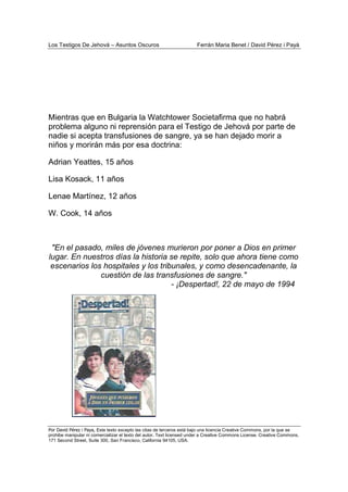 Los Testigos De Jehová – Asuntos Oscuros Ferrán Maria Benet / David Pérez i Payà
Por David Pérez i Paya, Este texto excepto las citas de terceros está bajo una licencia Creative Commons, por la que se
prohibe manipular ni comercializar el texto del autor. Text licensed under a Creative Commons License. Creative Commons,
171 Second Street, Suite 300, San Francisco, California 94105, USA.
Mientras que en Bulgaria la Watchtower Societafirma que no habrá
problema alguno ni reprensión para el Testigo de Jehová por parte de
nadie si acepta transfusiones de sangre, ya se han dejado morir a
niños y morirán más por esa doctrina:
Adrian Yeattes, 15 años
Lisa Kosack, 11 años
Lenae Martínez, 12 años
W. Cook, 14 años
"En el pasado, miles de jóvenes murieron por poner a Dios en primer
lugar. En nuestros días la historia se repite, solo que ahora tiene como
escenarios los hospitales y los tribunales, y como desencadenante, la
cuestión de las transfusiones de sangre."
- ¡Despertad!, 22 de mayo de 1994
 