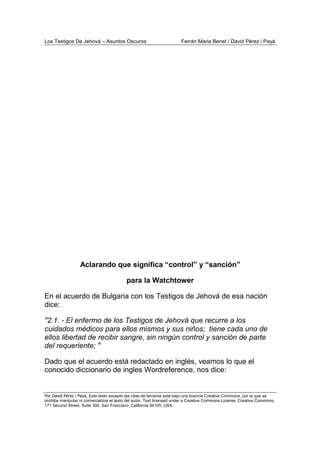 Los Testigos De Jehová – Asuntos Oscuros Ferrán Maria Benet / David Pérez i Payà
Por David Pérez i Paya, Este texto excepto las citas de terceros está bajo una licencia Creative Commons, por la que se
prohibe manipular ni comercializar el texto del autor. Text licensed under a Creative Commons License. Creative Commons,
171 Second Street, Suite 300, San Francisco, California 94105, USA.
Aclarando que significa “control” y “sanción”
para la Watchtower
En el acuerdo de Bulgaria con los Testigos de Jehová de esa nación
dice:
"2.1. - El enfermo de los Testigos de Jehová que recurre a los
cuidados médicos para ellos mismos y sus niños; tiene cada uno de
ellos libertad de recibir sangre, sin ningún control y sanción de parte
del requeriente; "
Dado que el acuerdo está redactado en inglés, veamos lo que el
conocido diccionario de ingles Wordreference, nos dice:
 