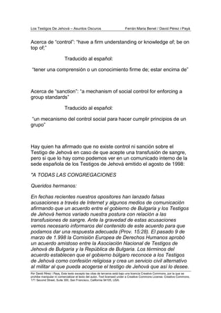 Los Testigos De Jehová – Asuntos Oscuros Ferrán Maria Benet / David Pérez i Payà
Por David Pérez i Paya, Este texto excepto las citas de terceros está bajo una licencia Creative Commons, por la que se
prohibe manipular ni comercializar el texto del autor. Text licensed under a Creative Commons License. Creative Commons,
171 Second Street, Suite 300, San Francisco, California 94105, USA.
Acerca de “control”: “have a firm understanding or knowledge of; be on
top of;”
Traducido al español:
“tener una comprensión o un conocimiento firme de; estar encima de”
Acerca de “sanction”: “a mechanism of social control for enforcing a
group standards”
Traducido al español:
“un mecanismo del control social para hacer cumplir principios de un
grupo”
Hay quien ha afirmado que no existe control ni sanción sobre el
Testigo de Jehová en caso de que acepte una transfusión de sangre,
pero si que lo hay como podemos ver en un comunicado interno de la
sede española de los Testigos de Jehová emitido el agosto de 1998:
"A TODAS LAS CONGREGACIONES
Queridos hermanos:
En fechas recientes nuestros opositores han lanzado falsas
acusaciones a través de Internet y algunos medios de comunicación
afirmando que un acuerdo entre el gobierno de Bulgaria y los Testigos
de Jehová hemos variado nuestra postura con relación a las
transfusiones de sangre. Ante la gravedad de estas acusaciones
vemos necesario informaros del contenido de este acuerdo para que
podamos dar una respuesta adecuada (Prov. 15:28). El pasado 9 de
marzo de 1.998 la Comisión Europea de Derechos Humanos aprobó
un acuerdo amistoso entre la Asociación Nacional de Testigos de
Jehová de Bulgaria y la República de Bulgaria. Los términos del
acuerdo establecen que el gobierno búlgaro reconoce a los Testigos
de Jehová como confesión religiosa y crea un servicio civil alternativo
al militar al que pueda acogerse el testigo de Jehová que así lo desee.
 