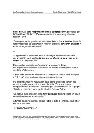 Los Testigos De Jehová – Asuntos Oscuros Ferrán Maria Benet / David Pérez i Payà
Por David Pérez i Paya, Este texto excepto las citas de terceros está bajo una licencia Creative Commons, por la que se
prohibe manipular ni comercializar el texto del autor. Text licensed under a Creative Commons License. Creative Commons,
171 Second Street, Suite 300, San Francisco, California 94105, USA.
En el manual para responsables de la congregación, publicado por
la Watchtower titulado: "Presten atención a sí mismos y a todo el
rebaño", dice:
“Cómo promueven justicia los ancianos: Todos los ancianos tienen la
responsabilidad de pastorear el rebaño, enseñar, censurar, corregir y
exhortar según sea necesario.
...
Si alguien se ha enterado de un mal que pudiera contaminar a la
congregación, está obligado a informar el asunto para mantener
limpia a la congregación”
Notemos las expresiones: “censurar” y “corregir”. Estas
dos expresiones implican claramente un control al testigo de Jehová
desde la Watchtower.
A todo esto hemos de añadir que el Testigo de Jehová está “obligado”
a “informar” a los ancianos si ven algo pecaminoso.
Por si lo mostrado no resulta tan claro como el sentido común nos
muestra, podemos acudir a la enciclopedia "Perspicacia para
comprender Las Escrituras", realizada por la Watchtower. En la página
136 del primer tomo, acerca del término "anciano" dice:
"La aptitud para enseñar, exhortar y censurar desempeñaba un papel
determinante entre los requisitos"
Además, da como ejemplo lo que Pablo le pide a Timoteo, cuya labor
era la de anciano:
"... censura, corrige,..."
 