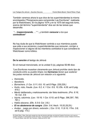 Los Testigos De Jehová – Asuntos Oscuros Ferrán Maria Benet / David Pérez i Payà
Por David Pérez i Paya, Este texto excepto las citas de terceros está bajo una licencia Creative Commons, por la que se
prohibe manipular ni comercializar el texto del autor. Text licensed under a Creative Commons License. Creative Commons,
171 Second Street, Suite 300, San Francisco, California 94105, USA.
También veremos ahora lo que dice de los superintendentes la misma
enciclopedia ("Perspicacia para comprender Las Escrituras", realizada
por la Watchtower). En la página 1074 y en la 1075 del segundo tomo,
acerca del término "superintendente" dice así de las tareas que
desarrolla:
"... inspeccionando, ..." "...y también censurar a los que
contradicen"
No hay duda de que la Watchtower controla a sus miembros puesto
que pide a sus ancianos y superintendentes que censuren, corrijan e
inspeccionen si alguno de los miembros contradice lo que considera la
Watchtower como bíblico.
De la sanción al testigo de Jehová
En el manual mencionado, en la unidad 5 (a), páginas 92-96 dice:
“Las Escrituras muestran claramente que Jehová prohíbe cierto tipo de
conducta entre su pueblo limpio; los hermanos tienen que sostener
las justas normas de Jehová con relación a lo siguiente:
• Homicidio.
• Apostasía.
• Borrachera. (1 Cor. 5:11; 6:9, 10; ad-S Págs. 228,229.)
• Hurto, robo, fraude. (Lev. 6:2, 4; 1 Cor. 6:9, 10; Efe. 4:28; ad-S pág.
615.)
• Mentir deliberada y maliciosamente; dar falso testimonio. (Pro. 6:16,
19; Col. 3:9;
• Injuria, calumnia. (Lev. 19:16; 1 Cor. 6:10; ad-S Págs. 396,397, 790,
791.)
• Habla obscena. (Efe. 5:3-5; Col. 3:8.)
• El no abstenerse de sangre. (Gén. 9:4; Hech. 15:20,28,29.)
• Avidez... juego por dinero, extorsión. ( Cor. 5:10, 11;6:10; 1Tim. 3:8;
ad-S pág. 173.)
 