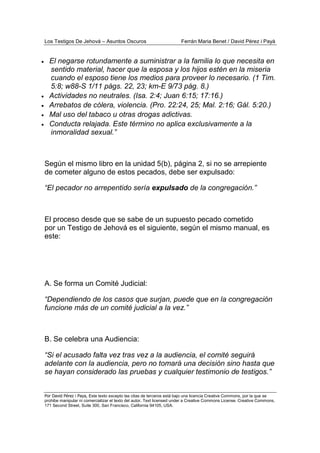 Los Testigos De Jehová – Asuntos Oscuros Ferrán Maria Benet / David Pérez i Payà
Por David Pérez i Paya, Este texto excepto las citas de terceros está bajo una licencia Creative Commons, por la que se
prohibe manipular ni comercializar el texto del autor. Text licensed under a Creative Commons License. Creative Commons,
171 Second Street, Suite 300, San Francisco, California 94105, USA.
• El negarse rotundamente a suministrar a la familia lo que necesita en
sentido material, hacer que la esposa y los hijos estén en la miseria
cuando el esposo tiene los medios para proveer lo necesario. (1 Tim.
5:8; w88-S 1/11 págs. 22, 23; km-E 9/73 pág. 8.)
• Actividades no neutrales. (Isa. 2:4; Juan 6:15; 17:16.)
• Arrebatos de cólera, violencia. (Pro. 22:24, 25; Mal. 2:16; Gál. 5:20.)
• Mal uso del tabaco u otras drogas adictivas.
• Conducta relajada. Este término no aplica exclusivamente a la
inmoralidad sexual.”
Según el mismo libro en la unidad 5(b), página 2, si no se arrepiente
de cometer alguno de estos pecados, debe ser expulsado:
“El pecador no arrepentido sería expulsado de la congregación.”
El proceso desde que se sabe de un supuesto pecado cometido
por un Testigo de Jehová es el siguiente, según el mismo manual, es
este:
A. Se forma un Comité Judicial:
“Dependiendo de los casos que surjan, puede que en la congregación
funcione más de un comité judicial a la vez.”
B. Se celebra una Audiencia:
“Si el acusado falta vez tras vez a la audiencia, el comité seguirá
adelante con la audiencia, pero no tomará una decisión sino hasta que
se hayan considerado las pruebas y cualquier testimonio de testigos.”
 