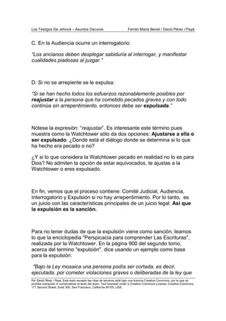 Los Testigos De Jehová – Asuntos Oscuros Ferrán Maria Benet / David Pérez i Payà
Por David Pérez i Paya, Este texto excepto las citas de terceros está bajo una licencia Creative Commons, por la que se
prohibe manipular ni comercializar el texto del autor. Text licensed under a Creative Commons License. Creative Commons,
171 Second Street, Suite 300, San Francisco, California 94105, USA.
C. En la Audiencia ocurre un interrogatorio:
“Los ancianos deben desplegar sabiduría al interrogar, y manifestar
cualidades piadosas al juzgar.”
D. Si no se arrepiente se le expulsa:
“Si se han hecho todos los esfuerzos razonablemente posibles por
reajustar a la persona que ha cometido pecados graves y con todo
continúa sin arrepentimiento, entonces debe ser expulsada.”
Nótese la expresión: “reajustar”. Es interesante este término pues
muestra como la Watchtower sólo da dos opciones: Ajustarse a ella o
ser expulsado. ¿Donde está el diálogo donde se determina si lo que
ha hecho era pecado o no?
¿Y si lo que considera la Watchtower pecado en realidad no lo es para
Dios? No admiten la opción de estar equivocados, te ajustas a la
Watchtower o eres expulsado.
En fin, vemos que el proceso contiene: Comité Judicial, Audiencia,
Interrogatorio y Expulsión si no hay arrepentimiento. Por lo tanto, es
un juicio con las características principales de un juicio legal. Así que
la expulsión es la sanción.
Para no tener dudas de que la expulsión viene como sanción, leamos
lo que la enciclopedia "Perspicacia para comprender Las Escrituras",
realizada por la Watchtower. En la página 900 del segundo tomo,
acerca del termino "expulsión". dice usando un ejemplo como base
para la expulsión:
"Bajo la Ley mosaica una persona podía ser cortada, es decir,
ejecutada, por cometer violaciones graves o deliberadas de la ley que
 