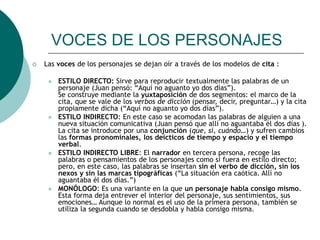 VOCES DE LOS PERSONAJES
 Las voces de los personajes se dejan oír a través de los modelos de cita :
 ESTILO DIRECTO: Sirve para reproducir textualmente las palabras de un
personaje (Juan pensó: “Aquí no aguanto yo dos días”).
Se construye mediante la yuxtaposición de dos segmentos: el marco de la
cita, que se vale de los verbos de dicción (pensar, decir, preguntar…) y la cita
propiamente dicha (“Aquí no aguanto yo dos días”).
 ESTILO INDIRECTO: En este caso se acomodan las palabras de alguien a una
nueva situación comunicativa (Juan pensó que allí no aguantaba él dos días ).
La cita se introduce por una conjunción (que, si, cuándo…) y sufren cambios
las formas pronominales, los deícticos de tiempo y espacio y el tiempo
verbal.
 ESTILO INDIRECTO LIBRE: El narrador en tercera persona, recoge las
palabras o pensamientos de los personajes como si fuera en estilo directo;
pero, en este caso, las palabras se insertan sin el verbo de dicción, sin los
nexos y sin las marcas tipográficas (“La situación era caótica. Allí no
aguantaba él dos días.”)
 MONÓLOGO: Es una variante en la que un personaje habla consigo mismo.
Esta forma deja entrever el interior del personaje, sus sentimientos, sus
emociones… Aunque lo normal es el uso de la primera persona, también se
utiliza la segunda cuando se desdobla y habla consigo misma.
 