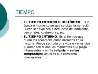 TIEMPO
 EL TIEMPO EXTERNO O HISTÓRICO: Es la
época o momento en que se sitúa la narración.
Puede ser explícito o deducirse del ambiente,
personajes, costumbres, etc.
 EL TIEMPO INTERNO: Es el tiempo que
duran los acontecimientos narrados en la
historia. Puede ser toda una vida o varios días.
El autor selecciona los momentos que juzga
interesantes y omite (elipsis = saltos
temporales) aquellos que considera
innecesarios.
 
