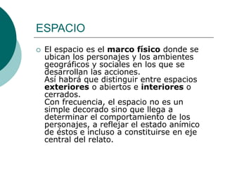 ESPACIO
 El espacio es el marco físico donde se
ubican los personajes y los ambientes
geográficos y sociales en los que se
desarrollan las acciones.
Así habrá que distinguir entre espacios
exteriores o abiertos e interiores o
cerrados.
Con frecuencia, el espacio no es un
simple decorado sino que llega a
determinar el comportamiento de los
personajes, a reflejar el estado anímico
de éstos e incluso a constituirse en eje
central del relato.
 