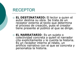RECEPTOR
 EL DESTINATARIO: El lector a quien el
autor destina su obra. Se trata de un
receptor externo al texto que determina
el proceso de creación, pues el creador
tiene presente al público al que se dirige.
 EL NARRATARIO: Es un sujeto o
colectividad concreta a quien el narrador
cita explícitamente y le cuenta la historia.
Es un receptor interno al relato, un
artificio narrativo con el que se concreta y
personaliza la historia.
 
