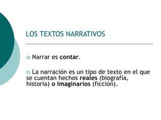 LOS TEXTOS NARRATIVOS
 Narrar es contar.
 La narración es un tipo de texto en el que
se cuentan hechos reales (biografía,
historia) o imaginarios (ficción).
 