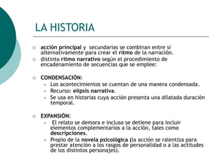 LA HISTORIA
 acción principal y secundarias se combinan entre sí
alternativamente para crear el ritmo de la narración.
 distinto ritmo narrativo según el procedimiento de
encadenamiento de secuencias que se emplee:
 CONDENSACIÓN:
 Los acontecimientos se cuentan de una manera condensada.
 Recurso: elipsis narrativa.
 Se usa en historias cuya acción presenta una dilatada duración
temporal.
 EXPANSIÓN:
 El relato se demora e incluso se detiene para incluir
elementos complementarios a la acción, tales como
descripciones.
 Propio de la novela psicológica (la acción se ralentiza para
prestar atención a los rasgos de personalidad o a las actitudes
de los distintos personajes).
 