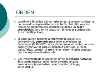 ORDEN
 La primera finalidad del narrador es dar a conocer la historia
de un modo comprensible para el lector. Por ello, muchos
relatos se organizan con sencillez siguiendo un orden
cronológico; pero en no pocas narraciones esa ordenación
sufre modificaciones.
 El autor puede acelerar o ralentizar la acción a su
conveniencia, detenerla para dejar que hablen los
personajes (DIÁLOGOS), anticipar o posponer hechos, ocultar
datos y reservarlos para el momento oportuno, ofrecer
pistas falsas, centrar la atención en determinados aspectos
con menosprecio de otros, etc.
 Del tratamiento de la acción se deriva la tensión narrativa.
Esta puede suscitar en el lector diversos estados
emocionales (expectativa, incertidumbre, intriga,
serenidad…).
 