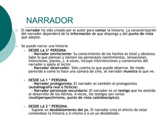 NARRADOR
 El narrador ha sido creado por el autor para contar la historia. La caracterización
del narrador dependerá de la información de que disponga y del punto de vista
que adopte.
 Se puede narrar una historia
 DESDE LA 3ª PERSONA
- Narrador omnisciente: Su conocimiento de los hechos es total y absoluto.
Sabe lo que piensan y sienten los personajes (sentimientos, sensaciones,
intenciones, planes…). A veces, incluye intervenciones y comentarios del
narrador o apela al lector.
- Narrador observador: Sólo cuenta lo que puede observar. De modo
parecido a como lo hace una cámara de cine, el narrador muestra lo que ve.
 DESDE LA 1 ª PERSONA
- Narrador protagonista: El narrador es también el protagonista
(autobiografía real o ficticia).
- Narrador personaje secundario: El narrador es un testigo que ha asistido
al desarrollo de los hechos. A veces, los testigos son varios
(multiperspectivismo, punto de vista caleidoscópico).
 DESDE LA 2 ª PERSONA
Supone un desdoblamiento del yo. El narrador crea el efecto de estar
contándose la historia a sí mismo o a un yo desdoblado.
 