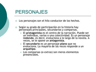 PERSONAJES
 Los personajes son el hilo conductor de los hechos.
 Según su grado de participación en la historia hay
personajes principales, secundarios y comparsas.
 El protagonista es el centro de la narración. Puede ser
un individuo, varios o una colectividad. Es un personaje
redondo, es decir, evoluciona a lo largo de la novela. A
veces, se le opone un antagonista.
 El secundario es un personaje plano que no
evoluciona. La mayoría de las veces responde a un
arquetipo.
 Los comparsas (o extras) son meros elementos
presenciales.
 