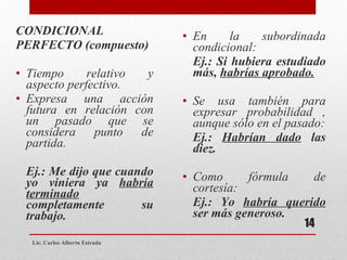 CONDICIONAL  PERFECTO (compuesto) Tiempo relativo y aspecto perfectivo.  Expresa una acción futura en relación con un pasado que se considera punto de partida.  Ej.: Me dijo que cuando yo viniera ya  habría terminado  completamente su trabajo. En la subordinada condicional: Ej.: Si hubiera estudiado más,  habrías aprobado. Se usa también para expresar probabilidad , aunque sólo en el pasado: Ej.:  Habrían dado  las diez. Como fórmula de cortesía: Ej.: Yo  habría querido  ser más generoso. Lic. Carlos Alberto Estrada 