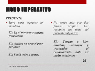MODO IMPERATIVO PRESENTE Sirve para expresar un mandato. Ej.:  Ve  al mercado y  compra  fruta fresca. Ej.:  Acelera  un poco el paso, por favor. Ej.:  Venid  todos a comer. No posee más que dos formas propias. Las restantes las toma del  presente subjuntivo . Ej.:  Tengan  a bien estudiar, investigar y trascender el conocimiento. Sólo así serán excelentes . Lic. Carlos Alberto Estrada 