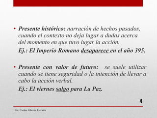 Presente histórico:  narración de hechos pasados, cuando el contexto no deja lugar a dudas acerca del momento en que tuvo lugar la acción. Ej.: El Imperio Romano  desaparece  en el año 395. Presente con valor de futuro:  se suele utilizar cuando se tiene seguridad o la intención de llevar a cabo la acción verbal. Ej.: El viernes  salgo  para La Paz. Lic. Carlos Alberto Estrada 