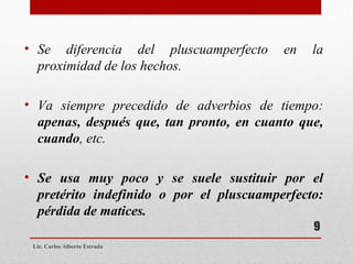 Lic. Carlos Alberto Estrada Se diferencia del pluscuamperfecto en la proximidad de los hechos. Va siempre precedido de adverbios de tiempo:  apenas, después que, tan pronto, en cuanto que, cuando , etc.   Se usa muy poco y se suele sustituir por el pretérito indefinido o por el pluscuamperfecto: pérdida de matices. 