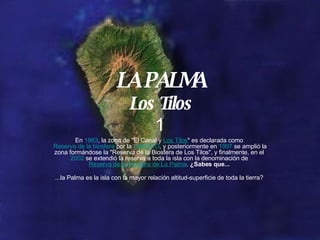 LA PALMA Los Tilos 1 En 1983 , la zona de "El Canal y Los Tilos " es declarada como Reserva de la biosfera por la UNESCO , y posteriormente en 1997 se amplió la zona formándose la "Reserva de la Biosfera de Los Tilos", y finalmente, en el 2002 se extendió la reserva a toda la isla con la denominación de Reserva de la Biosfera de La Palma . ¿Sabes que... ...la Palma es la isla con la mayor relación altitud-superficie de toda la tierra?