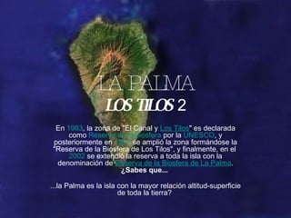 LA PALMA LOS TILOS  2 En  1983 , la zona de &quot;El Canal y  Los Tilos &quot; es declarada como  Reserva de la biosfera  por la  UNESCO , y posteriormente en  1997  se amplió la zona formándose la &quot;Reserva de la Biosfera de Los Tilos&quot;, y finalmente, en el  2002  se extendió la reserva a toda la isla con la denominación de  Reserva de la Biosfera de La Palma .  ¿Sabes que...    ...la Palma es la isla con la mayor relación altitud-superficie de toda la tierra?  