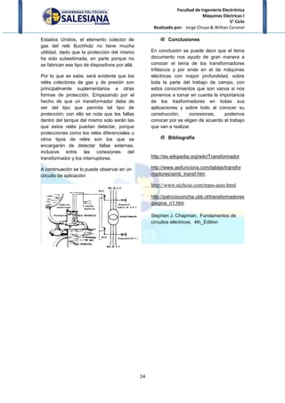 Facultad de Ingeniería Electrónica
Máquinas Eléctricas I
5° Ciclo
Realizado por: Jorge Chuya & Willian Coronel
14
Estados Unidos, el elemento colector de
gas del relé Buchholz no tiene mucha
utilidad, dado que la protección del mismo
ha sido subestimada, en parte porque no
se fabrican ese tipo de dispositivos por allá.
Por lo que se sabe, será evidente que los
relés colectores de gas y de presión son
principalmente suplementarios a otras
formas de protección. Empezando por el
hecho de que un transformador debe de
ser del tipo que permita tal tipo de
protección; con ello se nota que las fallas
dentro del tanque del mismo solo serán las
que estos relés puedan detectar, porque
protecciones como los relés diferenciales u
otros tipos de relés son los que se
encargarán de detectar fallas externas,
inclusive entre las conexiones del
transformador y los interruptores.
A continuación se lo puede observar en un
circuito de aplicación:
Conclusiones
En conclusión se puede decir que el tema
documento nos ayudo de gran manera a
conocer el tema de los transformadores
trifásicos y por ende en el de máquinas
eléctricas con mayor profundidad, sobre
toda la parte del trabajo de campo, con
estos conocimientos que son vanos si nos
ponemos a tomar en cuenta la importancia
de los trasformadores en todas sus
aplicaciones y sobre todo al conocer su
construcción, conexiones, podemos
conocer por se eligen de acuerdo al trabajo
que van a realizar.
Bibliografía
http://es.wikipedia.org/wiki/Transformador
http://www.asifunciona.com/tablas/transfor
madores/simb_transf.htm
http://www.nichese.com/trans-auto.html
http://patricioconcha.ubb.cl/transformadores
/pagina_n1.htm
Stephen J. Chapman, Fundamentos de
circuitos eléctricos. 4th_Edition
 