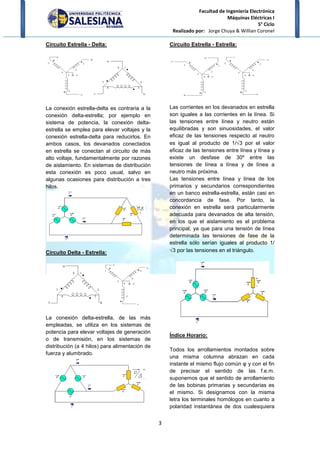 Facultad de Ingeniería Electrónica
Máquinas Eléctricas I
5° Ciclo
Realizado por: Jorge Chuya & Willian Coronel
3
Circuito Estrella - Delta:
La conexión estrella-delta es contraria a la
conexión delta-estrella; por ejemplo en
sistema de potencia, la conexión delta-
estrella se emplea para elevar voltajes y la
conexión estrella-delta para reducirlos. En
ambos casos, los devanados conectados
en estrella se conectan al circuito de más
alto voltaje, fundamentalmente por razones
de aislamiento. En sistemas de distribución
esta conexión es poco usual, salvo en
algunas ocasiones para distribución a tres
hilos.
Circuito Delta - Estrella:
La conexión delta-estrella, de las más
empleadas, se utiliza en los sistemas de
potencia para elevar voltajes de generación
o de transmisión, en los sistemas de
distribución (a 4 hilos) para alimentación de
fuerza y alumbrado.
Circuito Estrella - Estrella:
Las corrientes en los devanados en estrella
son iguales a las corrientes en la línea. Si
las tensiones entre línea y neutro están
equilibradas y son sinuosidades, el valor
eficaz de las tensiones respecto al neutro
es igual al producto de 1/√3 por el valor
eficaz de las tensiones entre línea y línea y
existe un desfase de 30º entre las
tensiones de línea a línea y de línea a
neutro más próxima.
Las tensiones entre línea y línea de los
primarios y secundarios correspondientes
en un banco estrella-estrella, están casi en
concordancia de fase. Por tanto, la
conexión en estrella será particularmente
adecuada para devanados de alta tensión,
en los que el aislamiento es el problema
principal, ya que para una tensión de línea
determinada las tensiones de fase de la
estrella sólo serían iguales al producto 1/
√3 por las tensiones en el triángulo.
Índice Horario:
Todos los arrollamientos montados sobre
una misma columna abrazan en cada
instante el mismo flujo común φ y con el fin
de precisar el sentido de las f.e.m.
suponemos que el sentido de arrollamiento
de las bobinas primarias y secundarias es
el mismo. Si designamos con la misma
letra los terminales homólogos en cuanto a
polaridad instantánea de dos cualesquiera
 
