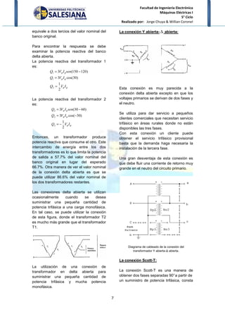equivale a dos tercios del valor nominal del
banco original.
Para encontrar la respuesta se debe
examinar la potencia reactiva del banco
delta abierta.
La potencia reactiva del transformador 1
es:
φφ
φφ
φφ
IVQ
IVQ
senIVQ
2
1
)30cos(3
120150(3
2
1
1
=
=
−=
La potencia reactiva del transfo
es:
φφ
φφ
φφ
IVQ
IVQ
senIVQ
2
1
)30cos(3
6030(3
2
2
2
−=
−=
−=
Entonces, un transformador produce
potencia reactiva que consume el otro. Este
intercambio de energía entre los dos
transformadores es lo que limita la potencia
de salida a 57.7% del valor nominal del
banco original en lugar del esperado
66.7%. Otra manera de ver el valor nominal
de la conexión delta abierta es que se
puede utilizar 86.6% del valor nominal de
los dos transformadores restantes.
Las conexiones delta abierta se utilizan
ocasionalmente cuando se desea
suministrar una pequeña cantidad de
potencia trifásica a una carga monofásica.
En tal caso, se puede utilizar la conexión
de esta figura, donde el transformador T2
es mucho más grande que el transformador
T1.
La utilización de una conexión de
transformador en delta
suministrar una pequeña cantidad de
potencia trifásica y mucha potencia
monofásica.
Facultad de Ingeniería Electrónica
Máquinas Eléctricas I
Realizado por: Jorge Chuya & Willian Coronel
7
equivale a dos tercios del valor nominal del
Para encontrar la respuesta se debe
examinar la potencia reactiva del banco
La potencia reactiva del transformador 1
)120
La potencia reactiva del transformador 2
)
)60
Entonces, un transformador produce
potencia reactiva que consume el otro. Este
intercambio de energía entre los dos
transformadores es lo que limita la potencia
de salida a 57.7% del valor nominal del
lugar del esperado
Otra manera de ver el valor nominal
de la conexión delta abierta es que se
puede utilizar 86.6% del valor nominal de
los dos transformadores restantes.
Las conexiones delta abierta se utilizan
ocasionalmente cuando se desea
istrar una pequeña cantidad de
potencia trifásica a una carga monofásica.
En tal caso, se puede utilizar la conexión
de esta figura, donde el transformador T2
es mucho más grande que el transformador
La utilización de una conexión de
abierta para
suministrar una pequeña cantidad de
potencia trifásica y mucha potencia
La conexión Y abierta- ∆
Esta conexión es muy parecida a la
conexión delta abierta excepto en que los
voltajes primarios se derivan de dos fases y
el neutro.
Se utiliza para dar servicio a pequeños
clientes comerciales que necesitan servicio
trifásico en áreas rurales donde no están
disponibles las tres fases.
Con esta conexión un cliente puede
obtener el servicio trifásico provisional
basta que la demanda haga necesaria la
instalación de la tercera fase.
Una gran desventaja de esta conexión es
que debe fluir una corriente de retorno muy
grande en el neutro del circuito primario.
Diagrama de cableado de la
transformador Y abierta
La conexión Scott-T:
La conexión Scott-T es una manera de
obtener dos fases separadas 90°a partir de
un suministro de potencia trifásica
Facultad de Ingeniería Electrónica
Máquinas Eléctricas I
5° Ciclo
Jorge Chuya & Willian Coronel
∆ abierta:
es muy parecida a la
conexión delta abierta excepto en que los
primarios se derivan de dos fases y
Se utiliza para dar servicio a pequeños
clientes comerciales que necesitan servicio
trifásico en áreas rurales donde no están
Con esta conexión un cliente puede
o trifásico provisional
basta que la demanda haga necesaria la
instalación de la tercera fase.
Una gran desventaja de esta conexión es
que debe fluir una corriente de retorno muy
grande en el neutro del circuito primario.
Diagrama de cableado de la conexión del
transformador Y abierta-∆ abierta.
T es una manera de
obtener dos fases separadas 90°a partir de
un suministro de potencia trifásica, consta
 