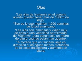 Olas *Las olas de tsunamis en el océano abierto pueden tener mas de 100km de largo.  *Eso es lo que medirían 1,000 canchas de fútbol americano. *Las olas son inmensas y viajan muy de prisa,a una velocidad aproximada  de 700km/hr ,pero tienen sólo un metro de altura cuando están mar adentro. *A medida que un tsunami viaja en dirección a las aguas menos profundas de la costa,dasacelera y aumenta en altura. 