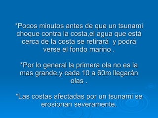 *Pocos minutos antes de que un tsunami choque contra la costa,el agua que está cerca de la costa se retirará  y podrá verse el fondo marino . *Por lo general la primera ola no es la mas grande,y cada 10 a 60m llegarán olas . *Las costas afectadas por un tsunami se erosionan severamente. 