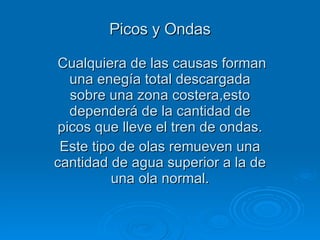 Picos y Ondas Cualquiera de las causas forman una enegía total descargada sobre una zona costera,esto dependerá de la cantidad de picos que lleve el tren de ondas. Este tipo de olas remueven una cantidad de agua superior a la de una ola normal. 