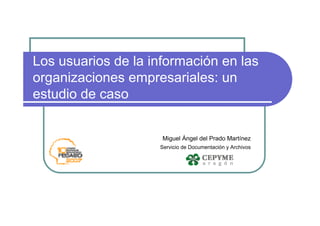 Los usuarios de la información en las
organizaciones empresariales: un
estudio de caso


                     Miguel Ángel del Prado Martínez
                    Servicio de Documentación y Archivos
 