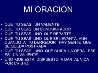 MI ORACION . QUE  TU SEAS  UN VALIENTE. QUE  TU SEAS  UN CONQUISTADOR QUE  TU SEAS  UNO  QUE REPARTE QUE  TU SEAS  UNO  QUE SE LEVANTA, AUN  CUANDO  A  TU DERREDOR  HAY GENTE  QUE SE QUEDA POSTRADA. QUE  TU SEAS  UNO  QUE CUIDA  LA OBRA.  ESE  ES  UN VALIENTE. UNO  QUE ESTA  DISPUESTO  A DAR  AL VIDA  POR CRISTO. 