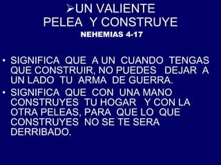 UN VALIENTE PELEA  Y CONSTRUYE   NEHEMIAS 4-17 SIGNIFICA  QUE  A UN  CUANDO  TENGAS  QUE CONSTRUIR, NO PUEDES  DEJAR  A  UN LADO  TU  ARMA  DE GUERRA. SIGNIFICA  QUE  CON  UNA MANO  CONSTRUYES  TU HOGAR  Y CON LA OTRA PELEAS, PARA  QUE LO  QUE CONSTRUYES  NO SE TE SERA DERRIBADO. 