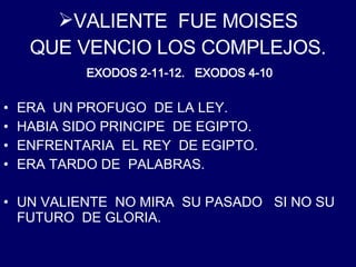 VALIENTE  FUE MOISES QUE VENCIO LOS COMPLEJOS . ERA  UN PROFUGO  DE LA LEY. HABIA SIDO PRINCIPE  DE EGIPTO. ENFRENTARIA  EL REY  DE EGIPTO. ERA TARDO DE  PALABRAS. UN VALIENTE  NO MIRA  SU PASADO  SI NO SU FUTURO  DE GLORIA. EXODOS 2-11-12.  EXODOS 4-10 