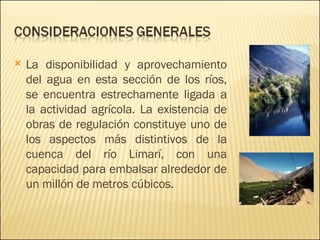 La disponibilidad y aprovechamiento del agua en esta sección de los ríos, se encuentra estrechamente ligada a la actividad agrícola. La existencia de obras de regulación constituye uno de los aspectos más distintivos de la cuenca del río Limarí, con una capacidad para embalsar alrededor de un millón de metros cúbicos.  