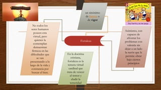 Fortaleza
un sinónimo
de fuerza o
de vigor
En la doctrina
cristiana,
fortaleza es la
tercera virtud
cardinal que
trata de vencer
el temor y
eludir la
temeridad
No todos los
seres humanos
poseen esta
virtud, pero
quienes la
contemplan
demuestran
firmeza en las
dificultades que
se van
presentando a lo
largo de la vida y
constancia por
buscar el bien.
Asimismo, son
capaces de
afrontar los
problemas con
valentía sin
dejar a un lado
la razón que le
permite obrar
bajo ciertos
principios
 