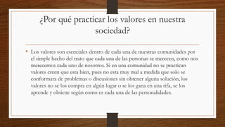 ¿Por qué practicar los valores en nuestra
sociedad?
• Los valores son esenciales dentro de cada una de nuestras comunidades por
el simple hecho del trato que cada una de las personas se merecen, como nos
merecemos cada uno de nosotros. Si en una comunidad no se practican
valores creen que esta bien, pues no esta muy mal a medida que solo se
conformara de problemas o discusiones sin obtener alguna solución, los
valores no se los compra en algún lugar o se los gana en una rifa, se los
aprende y obtiene según como es cada una de las personalidades.
 