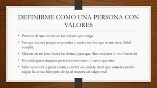 DEFINIRME COMO UNA PERSONA CON
VALORES
• Primero darme cuenta de los valores que tengo
• Ver que valores pongo en practica y cuales son los que se me hace difícil
cumplir.
• Mejorar en mi trato hacia los demás, para que ellos mejoren el trato hacia mi
• No catalogar a ninguna persona como mas o menos que otra
• Saber aprender a ganar como a perder eso quiere decir que sonreír cuando
salgan las cosas bien pero de igual manera así salgan mal
 