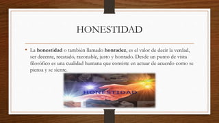 HONESTIDAD
• La honestidad o también llamado honradez, es el valor de decir la verdad,
ser decente, recatado, razonable, justo y honrado. Desde un punto de vista
filosófico es una cualidad humana que consiste en actuar de acuerdo como se
piensa y se siente.
 