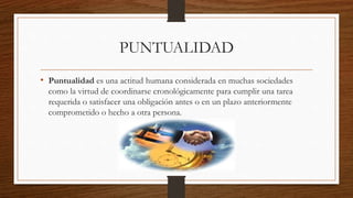 PUNTUALIDAD
• Puntualidad es una actitud humana considerada en muchas sociedades
como la virtud de coordinarse cronológicamente para cumplir una tarea
requerida o satisfacer una obligación antes o en un plazo anteriormente
comprometido o hecho a otra persona.
 