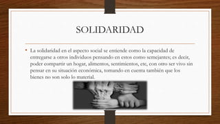 SOLIDARIDAD
• La solidaridad en el aspecto social se entiende como la capacidad de
entregarse a otros individuos pensando en estos como semejantes; es decir,
poder compartir un hogar, alimentos, sentimientos, etc, con otro ser vivo sin
pensar en su situación económica, tomando en cuenta también que los
bienes no son solo lo material.
 