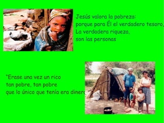 Jesús valora la pobreza:  porque para Él el verdadero tesoro, La verdadera riqueza,  son las personas “ Erase  una vez un rico  tan pobre, tan pobre  que lo único que tenía era dinero” 