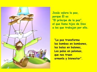 Jesús valora la paz,  porque Él es  “ El príncipe de la paz”,  el que llama hijos de Dios  a los que trabajan por ella. “ La paz transforma  las bombas en bombones,  las balas en balones, Los palos en palomas,  que nos traen  armonía  y bienestar”. 