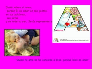 Jesús valora el amor, porque Él es amor en sus gestos,  en sus palabras,  sus actos  y en todo su ser, Jesús representa el amor. “ Quién no ama no ha conocido a Dios, porque Dios es amor” 